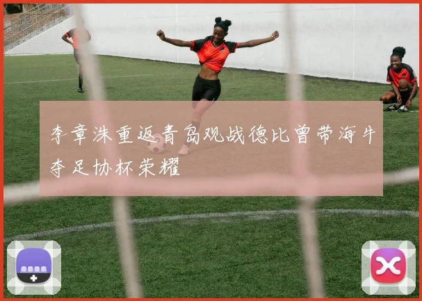 李章洙重返青岛观战德比曾带海牛夺足协杯荣耀