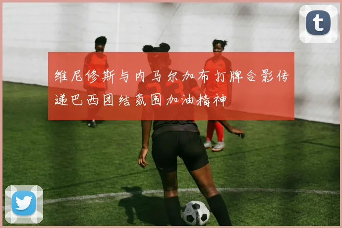 维尼修斯与内马尔加布打牌合影传递巴西团结氛围加油精神