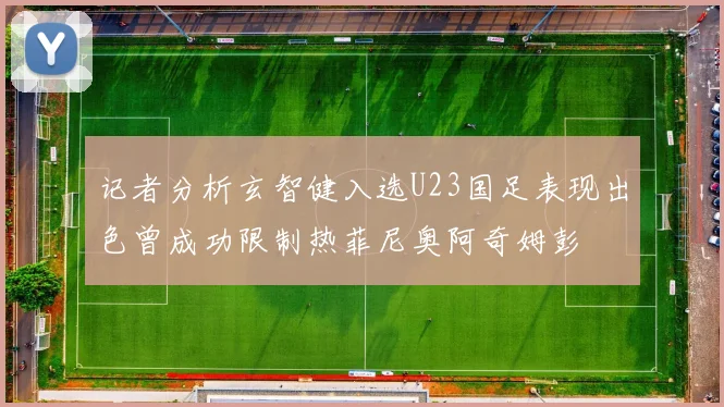 记者分析玄智健入选U23国足表现出色曾成功限制热菲尼奥阿奇姆彭