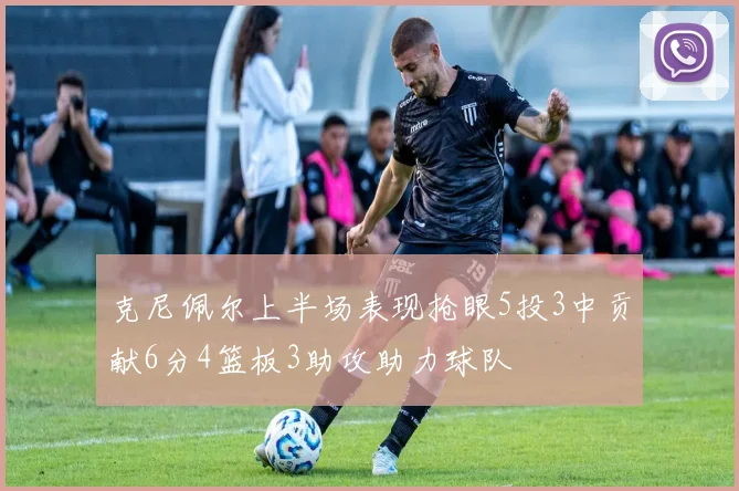 克尼佩尔上半场表现抢眼5投3中贡献6分4篮板3助攻助力球队