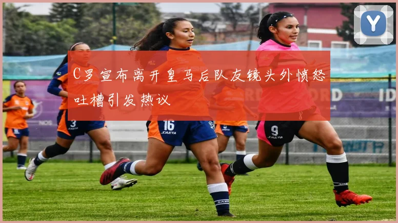 C罗宣布离开皇马后队友镜头外愤怒吐槽引发热议