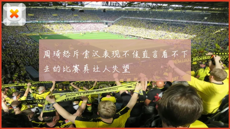 周琦怒斥索汉表现不佳直言看不下去的比赛真让人失望