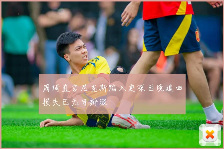 周琦直言尼克斯陷入更深困境追回损失已无可辩驳