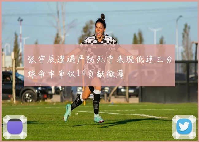 张宇辰遭遇严防死守表现低迷三分球命中率仅14贡献微薄