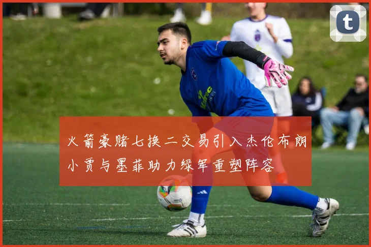火箭豪赌七换二交易引入杰伦布朗小贾与墨菲助力绿军重塑阵容