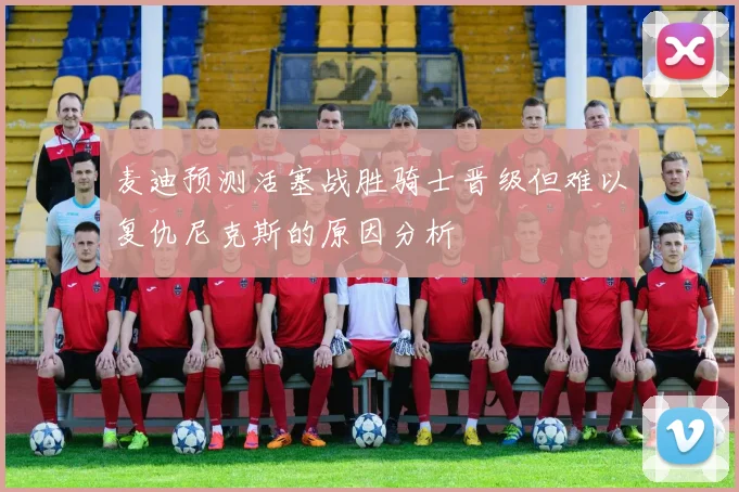 麦迪预测活塞战胜骑士晋级但难以复仇尼克斯的原因分析