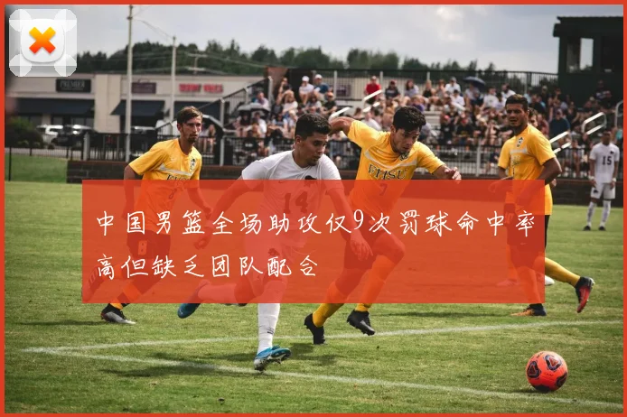 中国男篮全场助攻仅9次罚球命中率高但缺乏团队配合