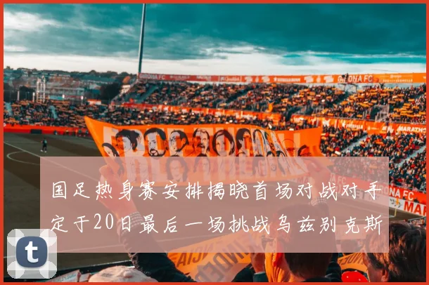 国足热身赛安排揭晓首场对战对手定于20日最后一场挑战乌兹别克斯坦
