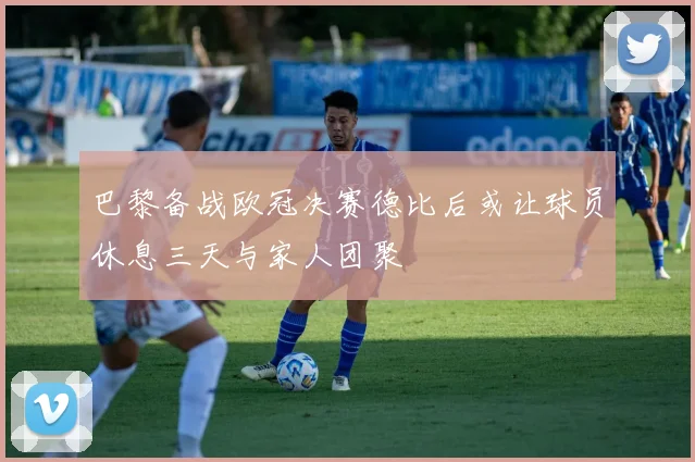 巴黎备战欧冠决赛德比后或让球员休息三天与家人团聚