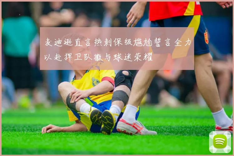 麦迪逊直言热刺保级尴尬誓言全力以赴捍卫队徽与球迷荣耀