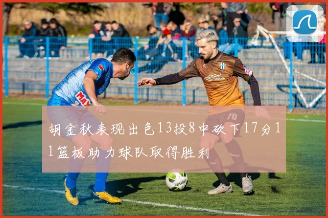 胡金秋表现出色13投8中砍下17分11篮板助力球队取得胜利