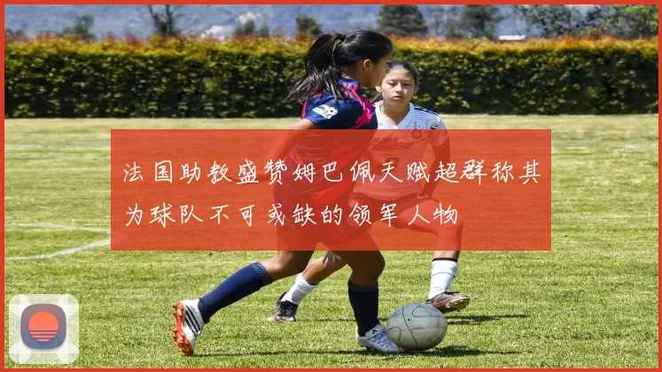 法国助教盛赞姆巴佩天赋超群称其为球队不可或缺的领军人物