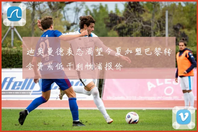 迪奥曼德表态渴望今夏加盟巴黎转会费或低于利物浦报价